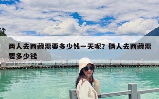 兩人去西藏需要多少錢一天呢？倆人去西藏需要多少錢