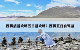 西藏旅游攻略五日游攻略？西藏五日自駕游