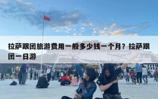 拉薩跟團旅游費用一般多少錢一個月？拉薩跟團一日游