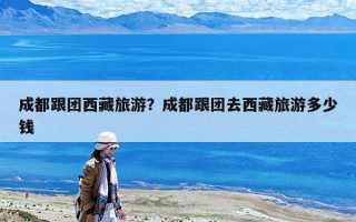 成都跟團西藏旅游？成都跟團去西藏旅游多少錢