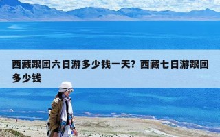 西藏跟團(tuán)六日游多少錢(qián)一天？西藏七日游跟團(tuán)多少錢(qián)