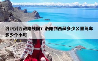 洛陽到西藏路線圖？洛陽到西藏多少公里駕車多少個小時