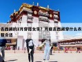 去西藏的1月穿搭女生？月底去西藏穿什么衣服合適