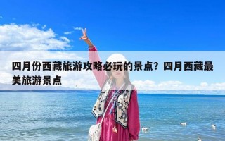 四月份西藏旅游攻略必玩的景點？四月西藏最美旅游景點