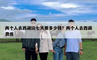 兩個(gè)人去西藏玩七天要多少錢？兩個(gè)人去西藏費(fèi)用