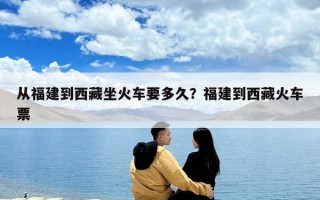 從福建到西藏坐火車要多久？福建到西藏火車票