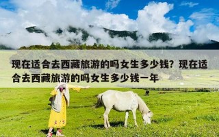 現(xiàn)在適合去西藏旅游的嗎女生多少錢？現(xiàn)在適合去西藏旅游的嗎女生多少錢一年