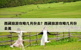 西藏旅游攻略幾月份去？西藏旅游攻略幾月份去美