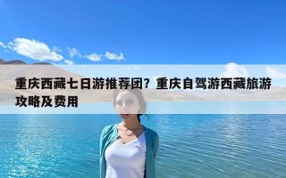 重慶西藏七日游推薦團？重慶自駕游西藏旅游攻略及費用