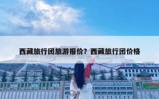 西藏旅行團(tuán)旅游報(bào)價(jià)？西藏旅行團(tuán)價(jià)格
