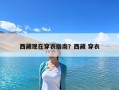 西藏現(xiàn)在穿衣指南？西藏 穿衣