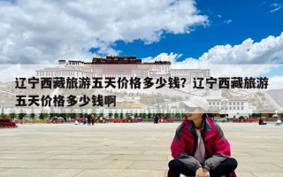 遼寧西藏旅游五天價格多少錢？遼寧西藏旅游五天價格多少錢啊