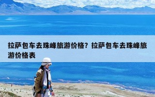 拉薩包車去珠峰旅游價格？拉薩包車去珠峰旅游價格表