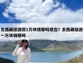 去西藏旅游團1萬塊錢夠嗎現在？去西藏旅游一萬塊錢夠嗎