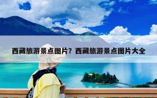 西藏旅游景點(diǎn)圖片？西藏旅游景點(diǎn)圖片大全