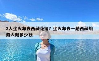 2人坐火車去西藏花銷？坐火車去一趟西藏旅游大概多少錢(qián)