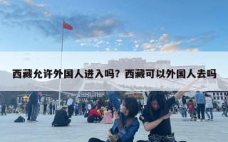 西藏允許外國(guó)人進(jìn)入嗎？西藏可以外國(guó)人去嗎