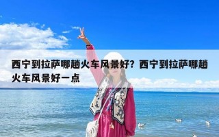 西寧到拉薩哪趟火車風景好？西寧到拉薩哪趟火車風景好一點