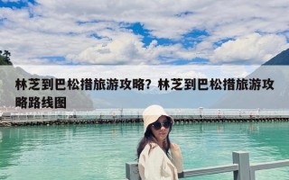 林芝到巴松措旅游攻略？林芝到巴松措旅游攻略路線圖
