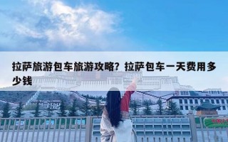 拉薩旅游包車旅游攻略？拉薩包車一天費用多少錢