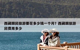 西藏跟團旅游要花多少錢一個月？西藏跟旅游團費用多少