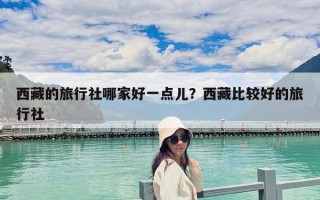 西藏的旅行社哪家好一點兒？西藏比較好的旅行社