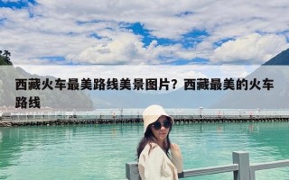 西藏火車最美路線美景圖片？西藏最美的火車路線