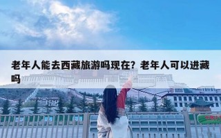 老年人能去西藏旅游嗎現在？老年人可以進藏嗎