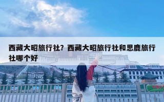 西藏大昭旅行社？西藏大昭旅行社和思鹿旅行社哪個好
