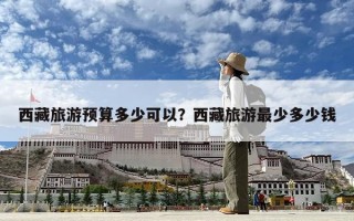 西藏旅游預(yù)算多少可以？西藏旅游最少多少錢(qián)