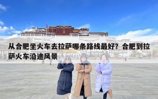 從合肥坐火車去拉薩哪條路線最好？合肥到拉薩火車沿途風景