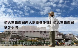 坐火車去西藏兩人需要多少錢？坐火車去西藏多少小時
