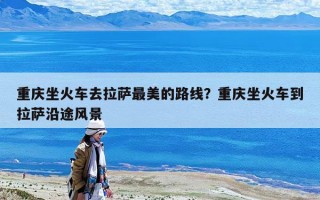 重慶坐火車去拉薩最美的路線？重慶坐火車到拉薩沿途風景