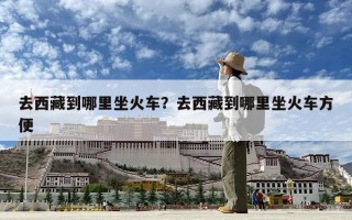 去西藏到哪里坐火車？去西藏到哪里坐火車方便