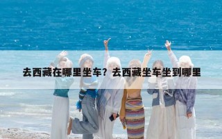 去西藏在哪里坐車？去西藏坐車坐到哪里