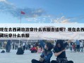現在去西藏旅游穿什么衣服合適呢？現在去西藏玩穿什么衣服