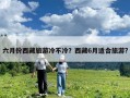 六月份西藏旅游冷不冷？西藏6月適合旅游?