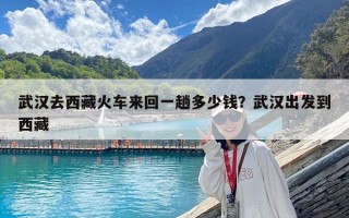 武漢去西藏火車來回一趟多少錢？武漢出發(fā)到西藏