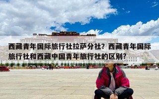 西藏青年國際旅行社拉薩分社？西藏青年國際旅行社和西藏中國青年旅行社的區別?