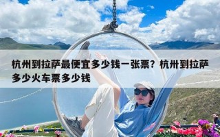 杭州到拉薩最便宜多少錢一張票？杭卅到拉薩多少火車票多少錢