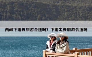 西藏下雨去旅游合適嗎？下雨出去旅游合適嗎